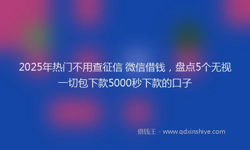2025年热门不用查征信 微信借钱，盘点5个无视一切包下款5000秒下款的口子