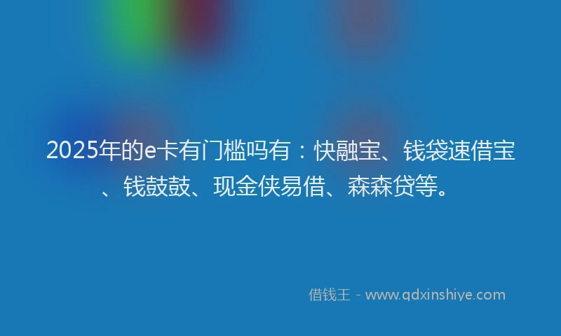 2025年的e卡有门槛吗有：快融宝、钱袋速借宝、钱鼓鼓、现金侠易借、森森贷等。