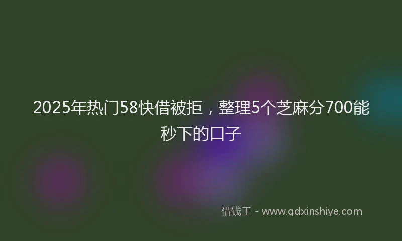 2025年热门58快借被拒，整理5个芝麻分700能秒下的口子