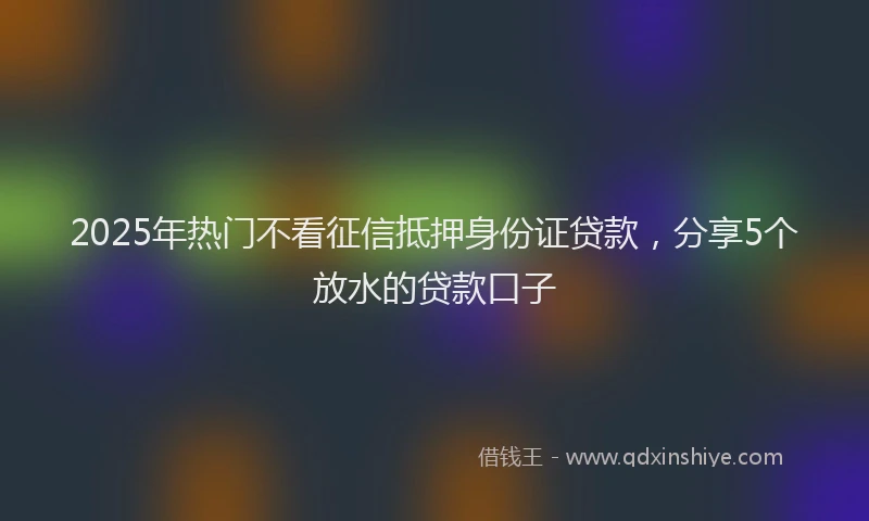 2025年热门不看征信抵押身份证贷款，分享5个放水的贷款口子