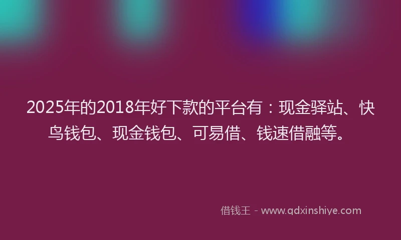 2025年的2018年好下款的平台有：现金驿站、快鸟钱包、现金钱包、可易借、钱速借融等。