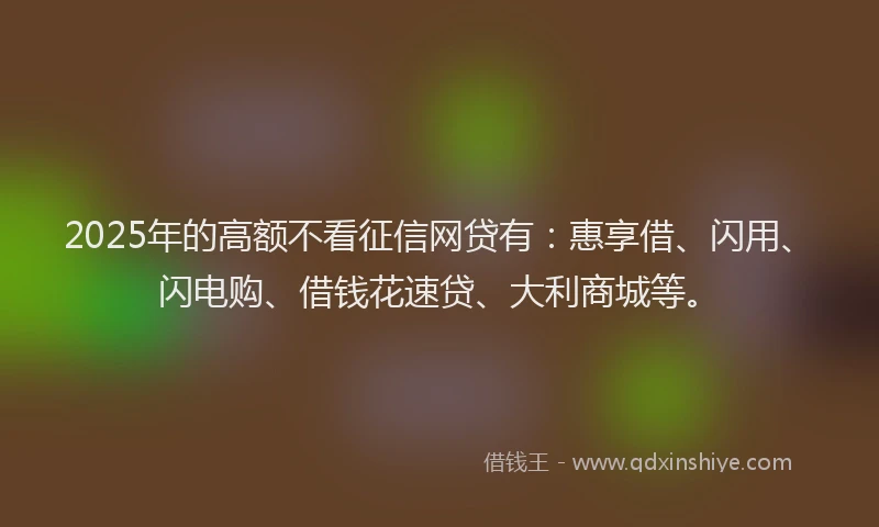 2025年的高额不看征信网贷有：惠享借、闪用、闪电购、借钱花速贷、大利商城等。