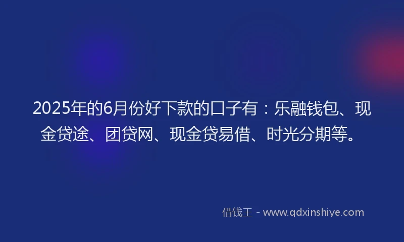 2025年的6月份好下款的口子有：乐融钱包、现金贷途、团贷网、现金贷易借、时光分期等。