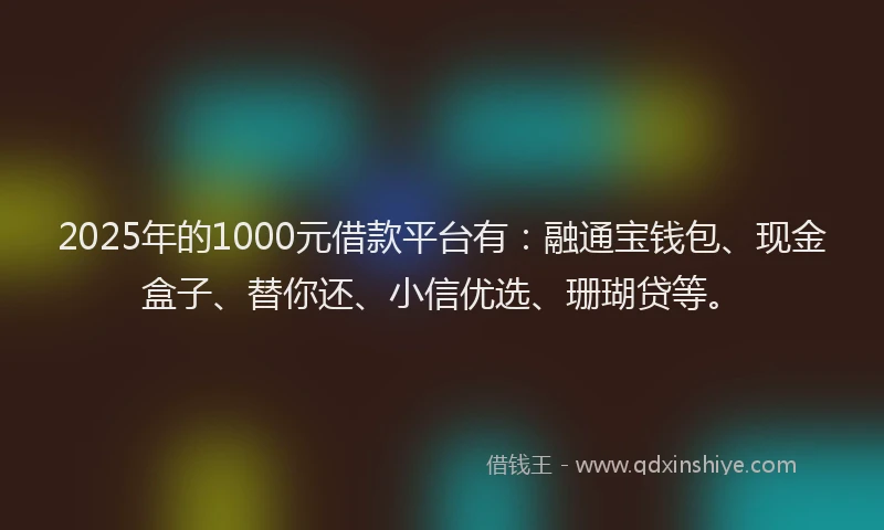 2025年的1000元借款平台有：融通宝钱包、现金盒子、替你还、小信优选、珊瑚贷等。