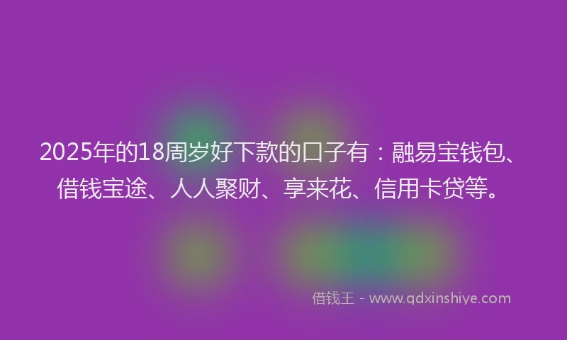 2025年的18周岁好下款的口子有：融易宝钱包、借钱宝途、人人聚财、享来花、信用卡贷等。
