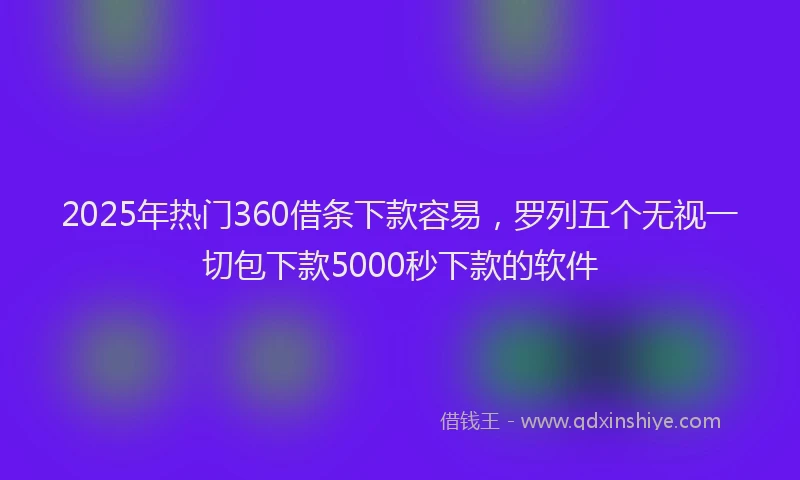2025年热门360借条下款容易，罗列五个无视一切包下款5000秒下款的软件