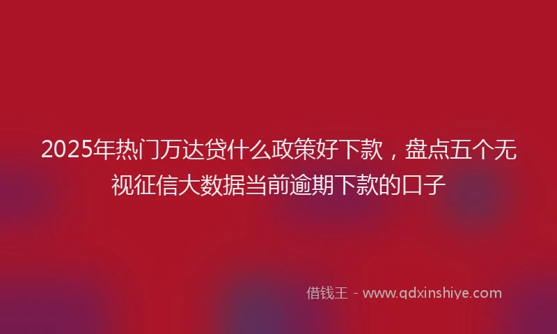 2025年热门万达贷什么政策好下款，盘点五个无视征信大数据当前逾期下款的口子