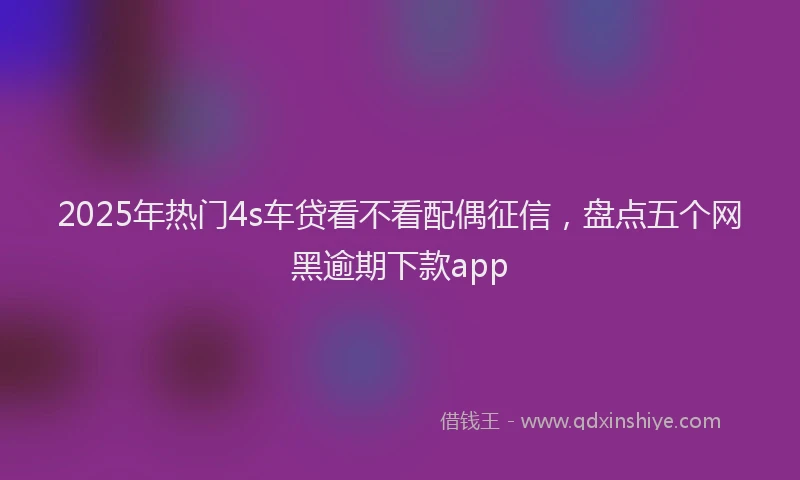 2025年热门4s车贷看不看配偶征信，盘点五个网黑逾期下款app