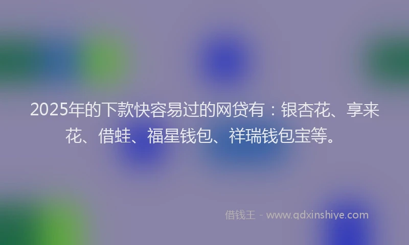 2025年的下款快容易过的网贷有：银杏花、享来花、借蛙、福星钱包、祥瑞钱包宝等。