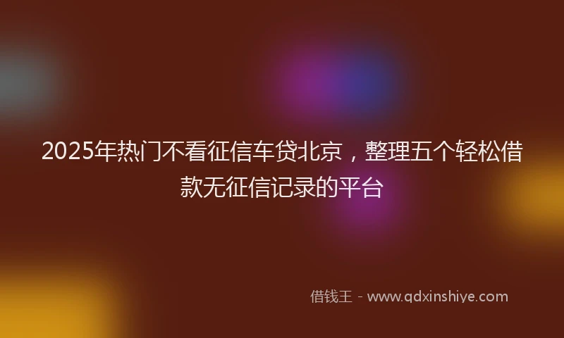2025年热门不看征信车贷北京，整理五个轻松借款无征信记录的平台