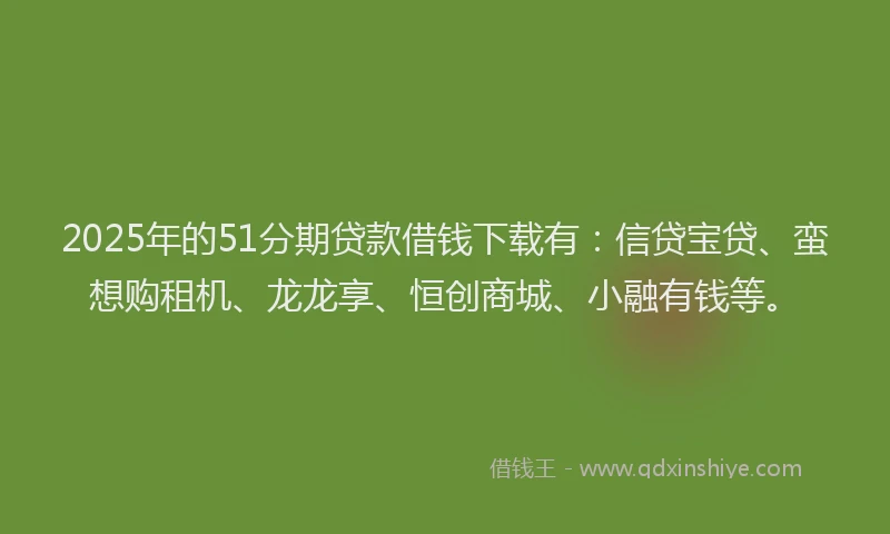 2025年的51分期贷款借钱下载有：信贷宝贷、蛮想购租机、龙龙享、恒创商城、小融有钱等。
