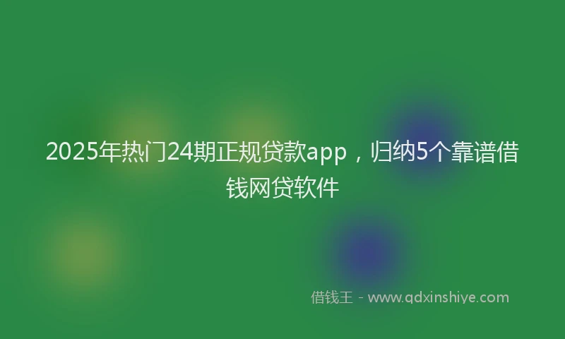 2025年热门24期正规贷款app，归纳5个靠谱借钱网贷软件