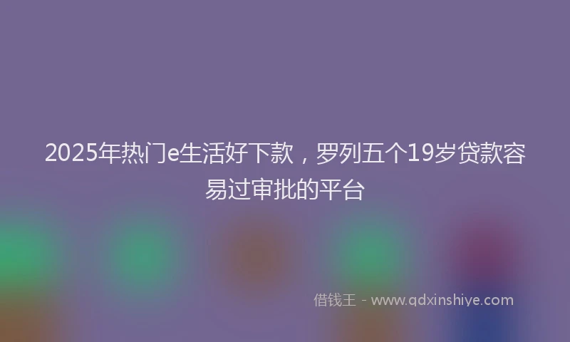 2025年热门e生活好下款，罗列五个19岁贷款容易过审批的平台