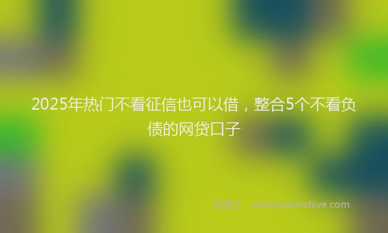 2025年热门不看征信也可以借，整合5个不看负债的网贷口子