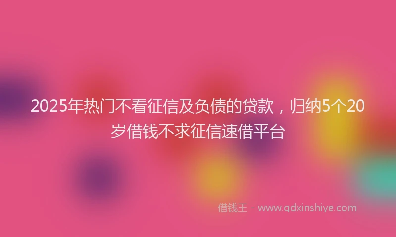 2025年热门不看征信及负债的贷款，归纳5个20岁借钱不求征信速借平台