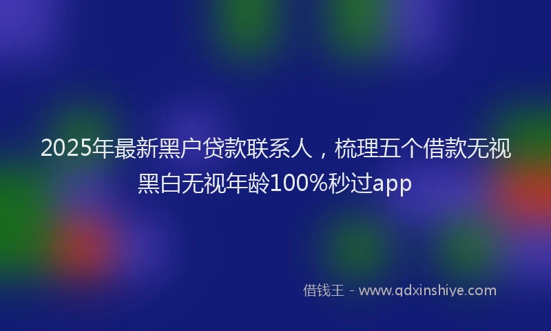 2025年最新黑户贷款联系人，梳理五个借款无视黑白无视年龄100%秒过app