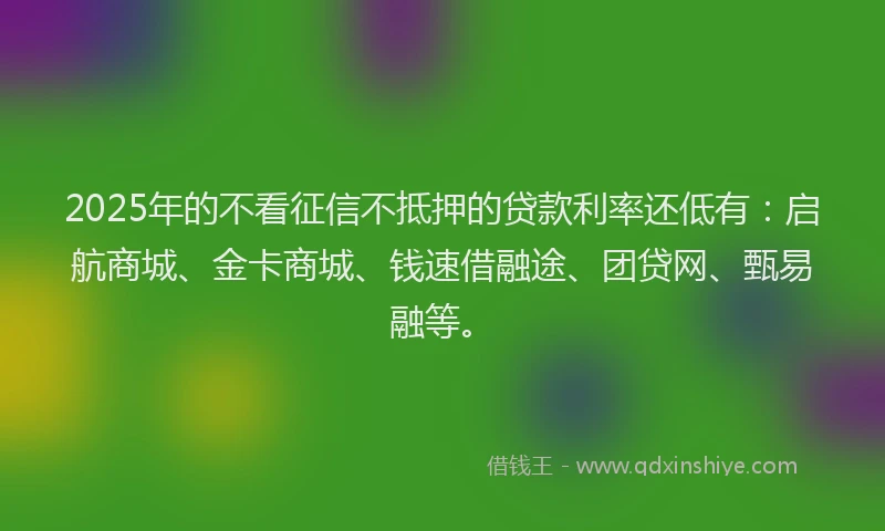 2025年的不看征信不抵押的贷款利率还低有：启航商城、金卡商城、钱速借融途、团贷网、甄易融等。