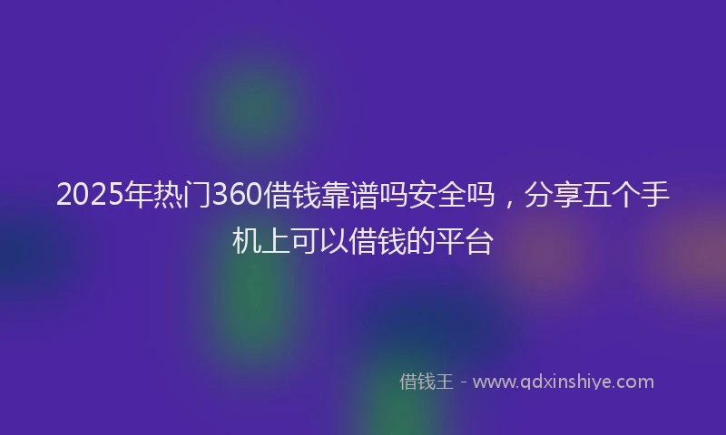 2025年热门360借钱靠谱吗安全吗，分享五个手机上可以借钱的平台