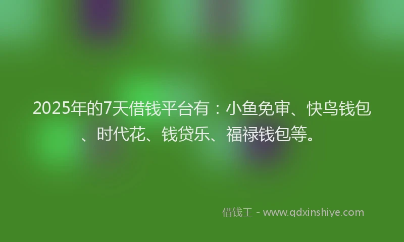 2025年的7天借钱平台有：小鱼免审、快鸟钱包、时代花、钱贷乐、福禄钱包等。