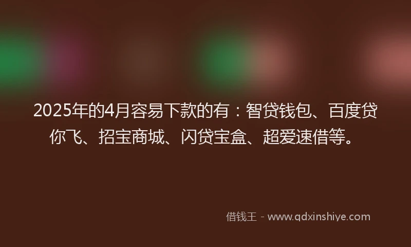 2025年的4月容易下款的有：智贷钱包、百度贷你飞、招宝商城、闪贷宝盒、超爱速借等。
