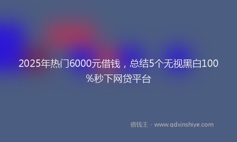 2025年热门6000元借钱，总结5个无视黑白100%秒下网贷平台