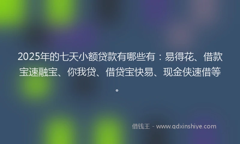 2025年的七天小额贷款有哪些有：易得花、借款宝速融宝、你我贷、借贷宝快易、现金侠速借等。