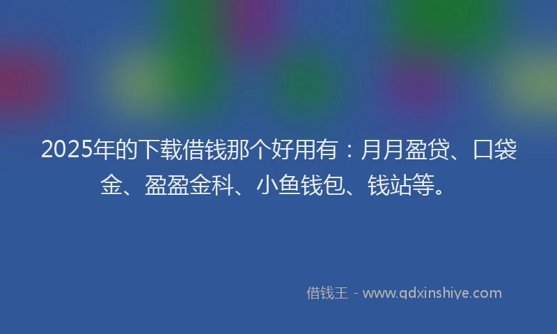 2025年的下载借钱那个好用有：月月盈贷、口袋金、盈盈金科、小鱼钱包、钱站等。