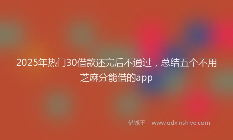 2025年热门30借款还完后不通过，总结五个不用芝麻分能借的app