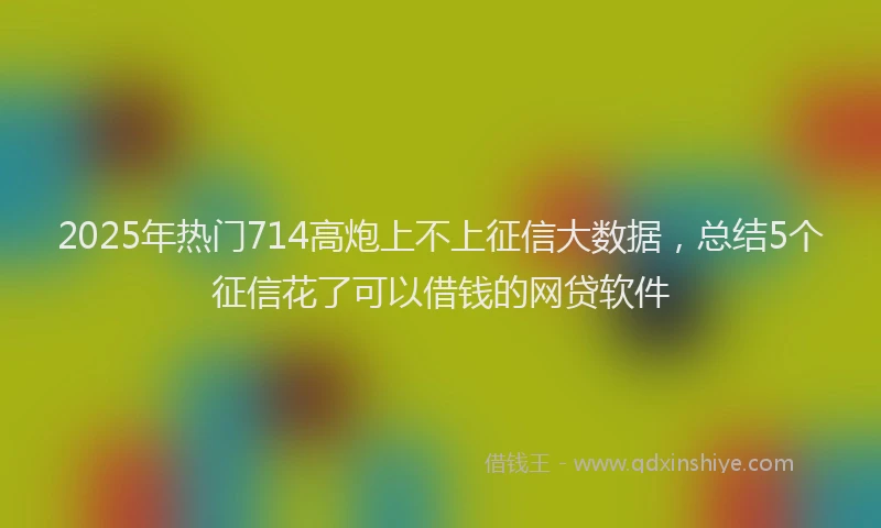 2025年热门714高炮上不上征信大数据，总结5个征信花了可以借钱的网贷软件