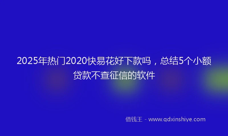 2025年热门2020快易花好下款吗，总结5个小额贷款不查征信的软件