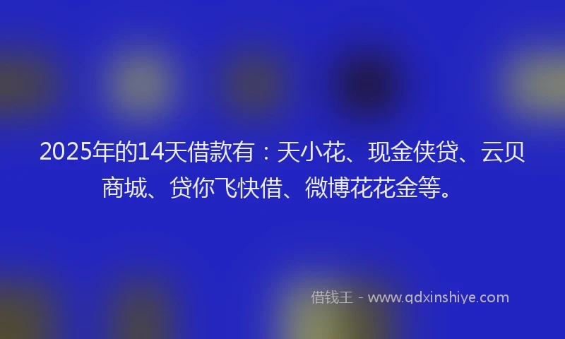 2025年的14天借款有：天小花、现金侠贷、云贝商城、贷你飞快借、微博花花金等。