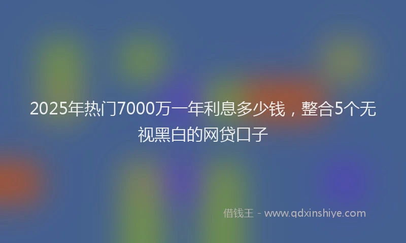 2025年热门7000万一年利息多少钱，整合5个无视黑白的网贷口子