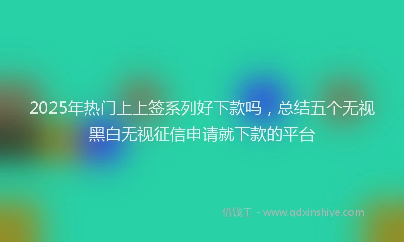 2025年热门上上签系列好下款吗，总结五个无视黑白无视征信申请就下款的平台