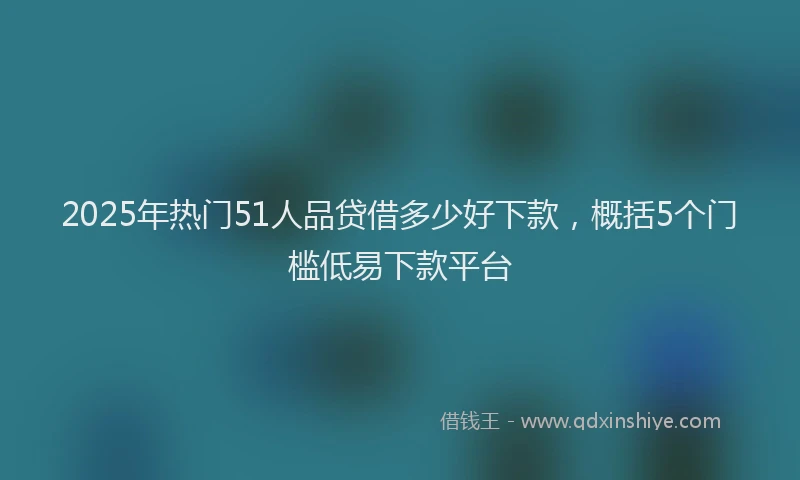 2025年热门51人品贷借多少好下款，概括5个门槛低易下款平台