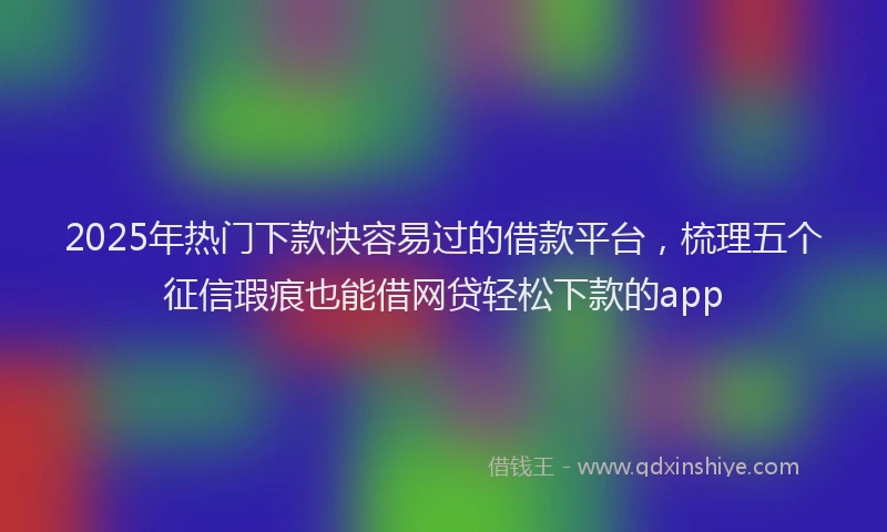 2025年热门下款快容易过的借款平台，梳理五个征信瑕疵也能借网贷轻松下款的app