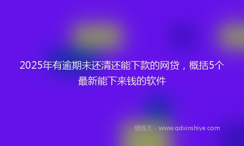 2025年有逾期未还清还能下款的网贷，概括5个最新能下来钱的软件