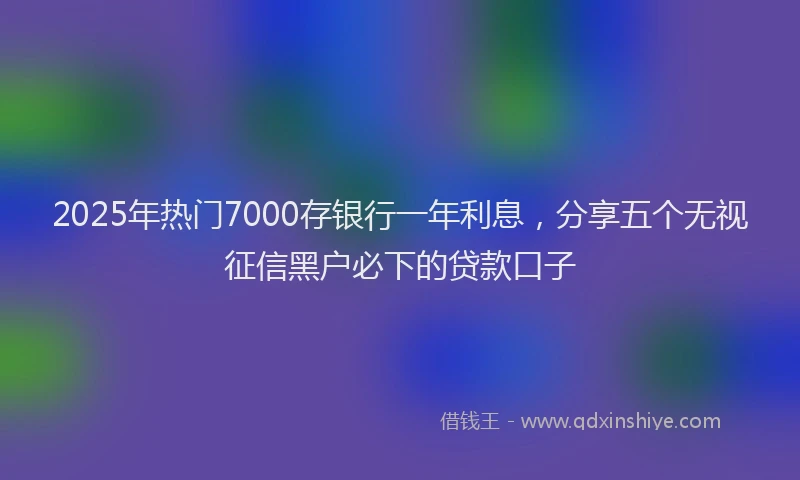 2025年热门7000存银行一年利息，分享五个无视征信黑户必下的贷款口子