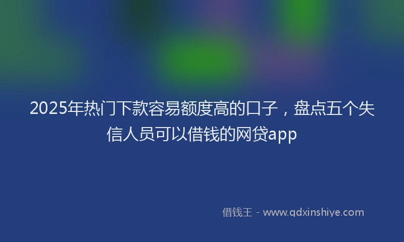 2025年热门下款容易额度高的口子，盘点五个失信人员可以借钱的网贷app