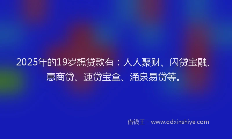 2025年的19岁想贷款有：人人聚财、闪贷宝融、惠商贷、速贷宝盒、涌泉易贷等。