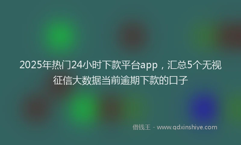 2025年热门24小时下款平台app，汇总5个无视征信大数据当前逾期下款的口子