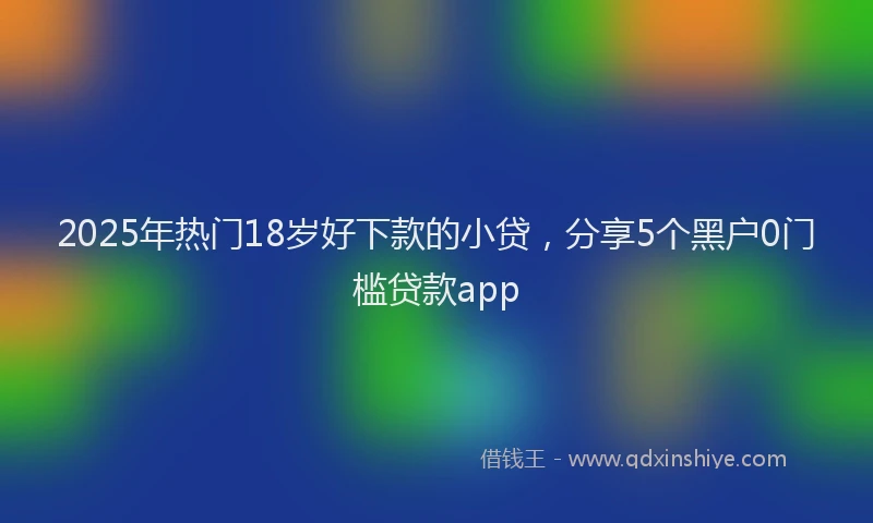 2025年热门18岁好下款的小贷，分享5个黑户0门槛贷款app