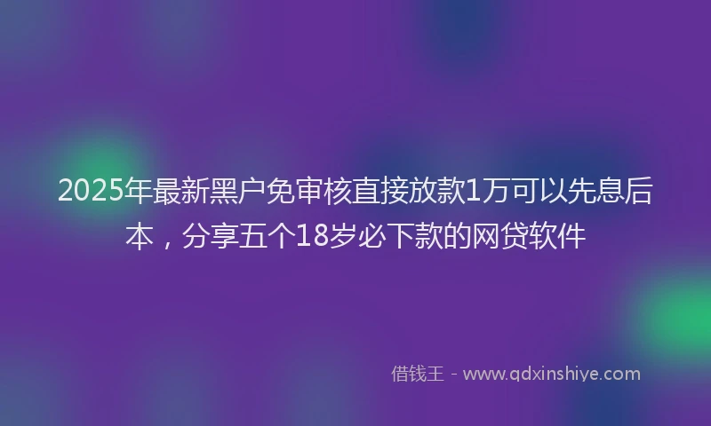 2025年最新黑户免审核直接放款1万可以先息后本，分享五个18岁必下款的网贷软件