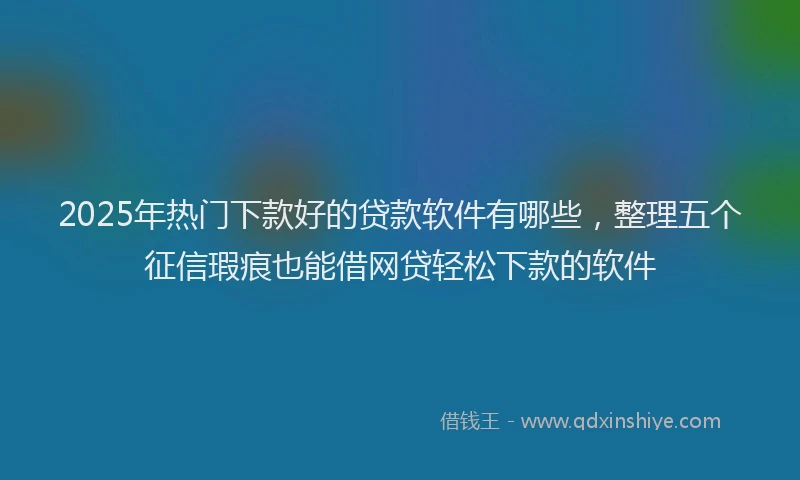 2025年热门下款好的贷款软件有哪些，整理五个征信瑕疵也能借网贷轻松下款的软件