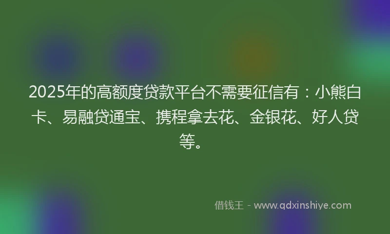 2025年的高额度贷款平台不需要征信有：小熊白卡、易融贷通宝、携程拿去花、金银花、好人贷等。