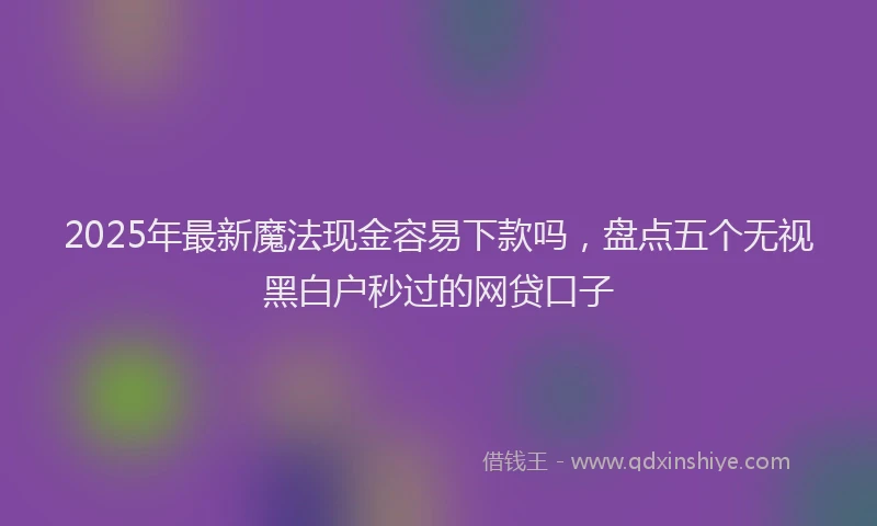 2025年最新魔法现金容易下款吗，盘点五个无视黑白户秒过的网贷口子