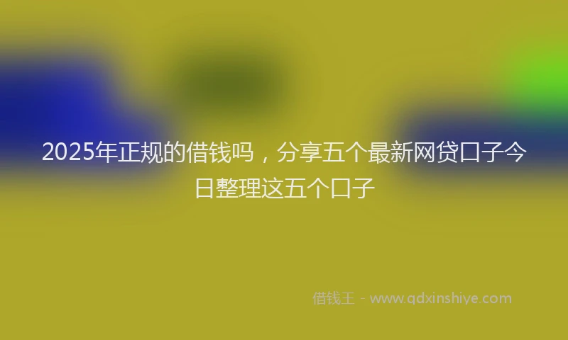 2025年正规的借钱吗，分享五个最新网贷口子今日整理这五个口子