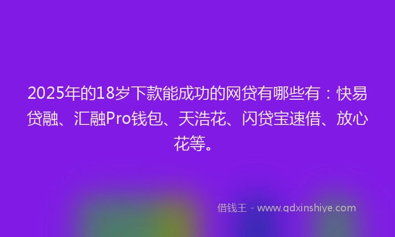 2025年的18岁下款能成功的网贷有哪些有：快易贷融、汇融Pro钱包、天浩花、闪贷宝速借、放心花等。