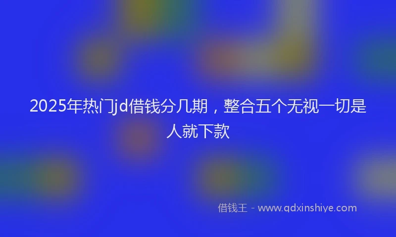 2025年热门jd借钱分几期，整合五个无视一切是人就下款