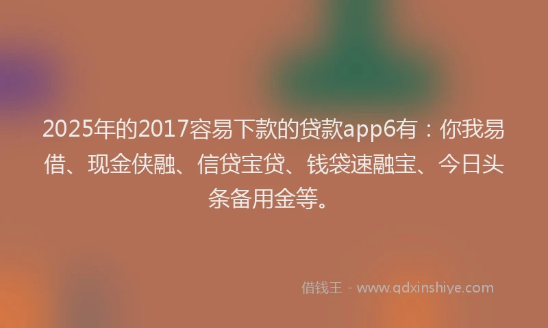 2025年的2017容易下款的贷款app6有：你我易借、现金侠融、信贷宝贷、钱袋速融宝、今日头条备用金等。