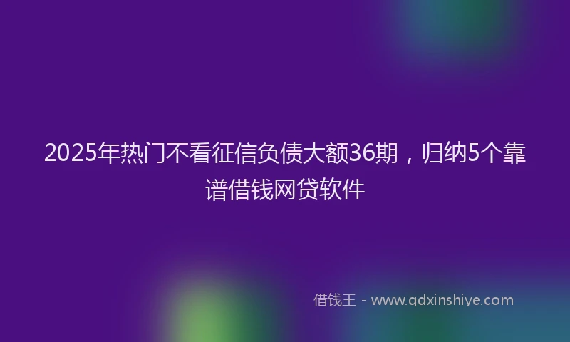2025年热门不看征信负债大额36期，归纳5个靠谱借钱网贷软件